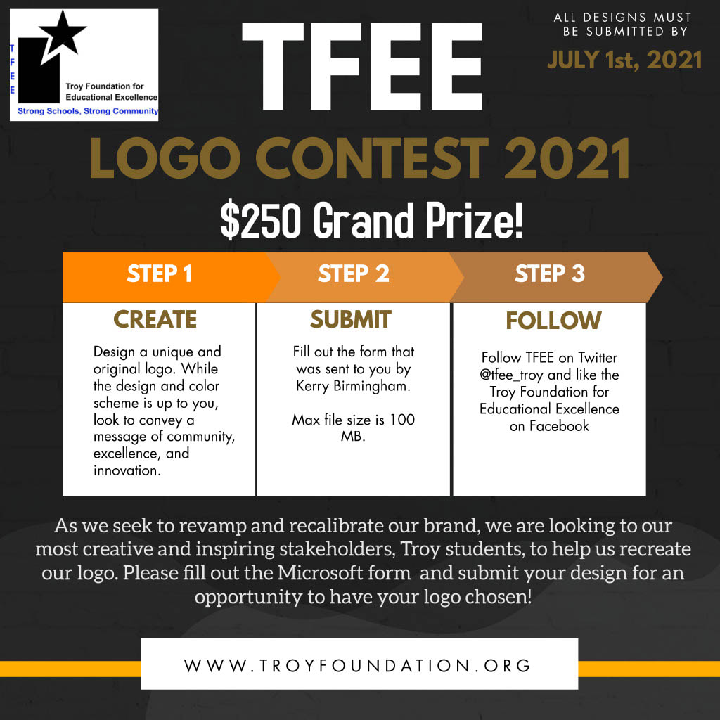 TFEE Logo Contest All designs must be submitted by July 1st, 2021. $250 Grand Prize. Step 1: Create - Design a unique and original logo. While the design and color scheme is up to you, look to convey a message of community, excellence, and innovation. Step 2: Submit - Fill out the form that was sent to you by Kerry Birmingham. Max file size is 100 MB. Step 3: Follow - Follow the TFEE on Twitter @tfee_troy and like the Troy Foundation for Educational Excellence on Facebook. As we seek to revamp and recalibrate our brand, we are looking to our most creative and inspiring stakeholders, Troy students, to help us recreate our logo. Please fill out the Microsoft form and submit your design for an opportunity to have your logo chosen! 